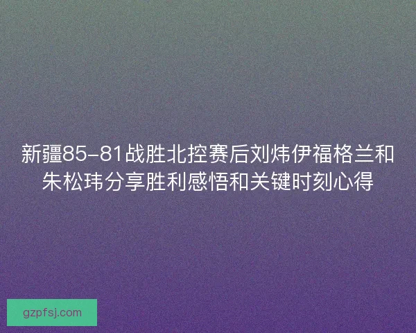 新疆85-81战胜北控赛后刘炜伊福格兰和朱松玮分享胜利感悟和关键时刻心得 新疆85-81战胜北控赛后刘炜伊福格兰和朱松玮分享胜利感悟和关键时刻心得