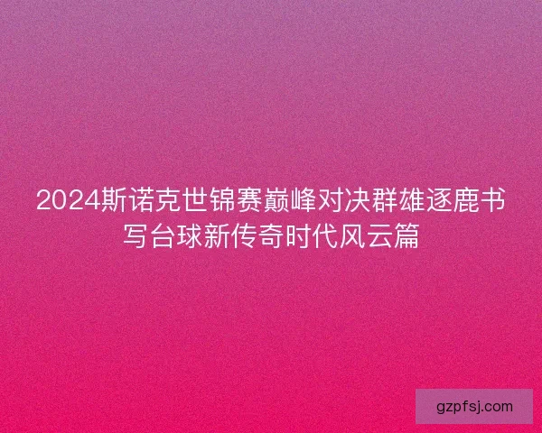 2024斯诺克世锦赛巅峰对决群雄逐鹿书写台球新传奇时代风云篇
