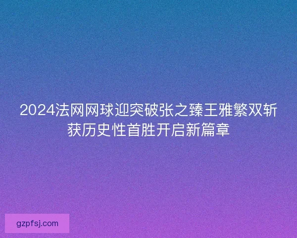 2024法网网球迎突破张之臻王雅繁双斩获历史性首胜开启新篇章