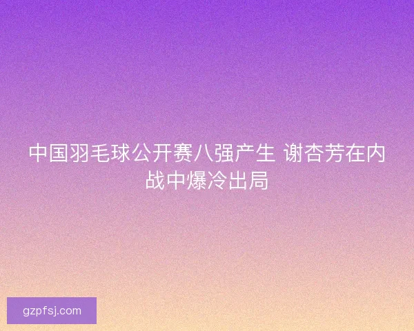 中国羽毛球公开赛八强产生 谢杏芳在内战中爆冷出局 中国羽毛球公开赛八强产生 谢杏芳在内战中爆冷出局