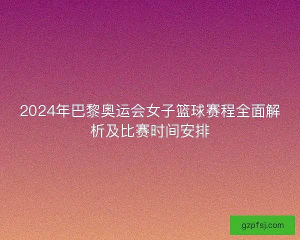 2024年巴黎奥运会女子篮球赛程全面解析及比赛时间安排 2024年巴黎奥运会女子篮球赛程全面解析及比赛时间安排