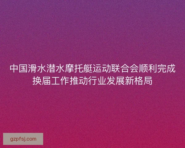 中国滑水潜水摩托艇运动联合会顺利完成换届工作推动行业发展新格局