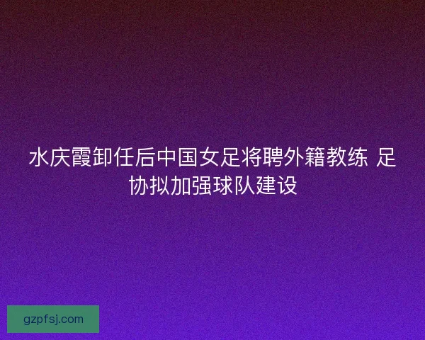 水庆霞卸任后中国女足将聘外籍教练 足协拟加强球队建设 水庆霞卸任后中国女足将聘外籍教练 足协拟加强球队建设