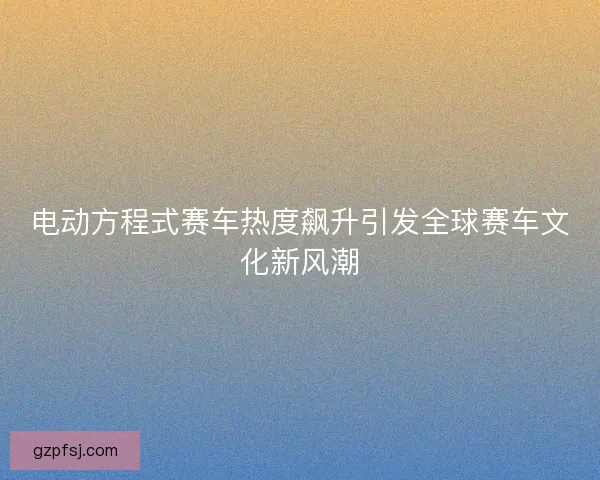 电动方程式赛车热度飙升引发全球赛车文化新风潮 电动方程式赛车热度飙升引发全球赛车文化新风潮