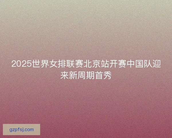 2025世界女排联赛北京站开赛中国队迎来新周期首秀 2025世界女排联赛北京站开赛中国队迎来新周期首秀