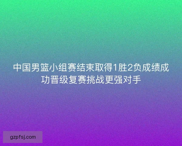 中国男篮小组赛结束取得1胜2负成绩成功晋级复赛挑战更强对手 中国男篮小组赛结束取得1胜2负成绩成功晋级复赛挑战更强对手