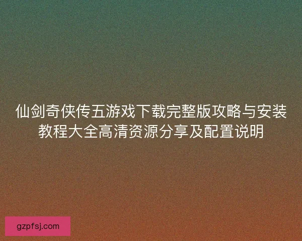 仙剑奇侠传五游戏下载完整版攻略与安装教程大全高清资源分享及配置说明