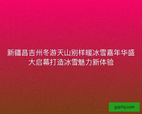 新疆昌吉州冬游天山别样暖冰雪嘉年华盛大启幕打造冰雪魅力新体验 新疆昌吉州冬游天山别样暖冰雪嘉年华盛大启幕打造冰雪魅力新体验