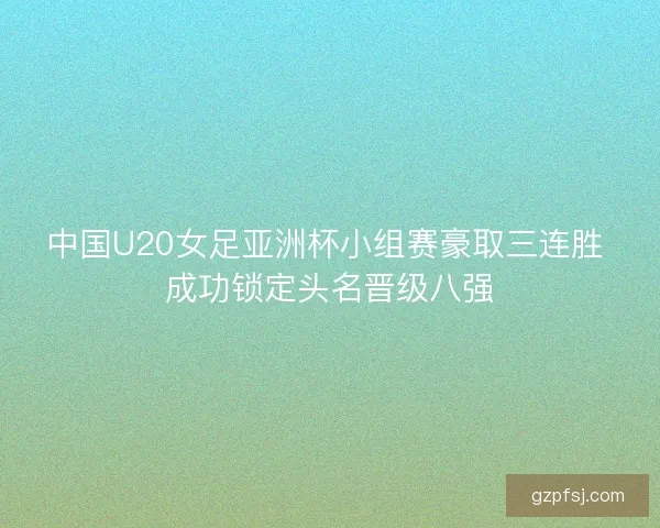 中国U20女足亚洲杯小组赛豪取三连胜 成功锁定头名晋级八强