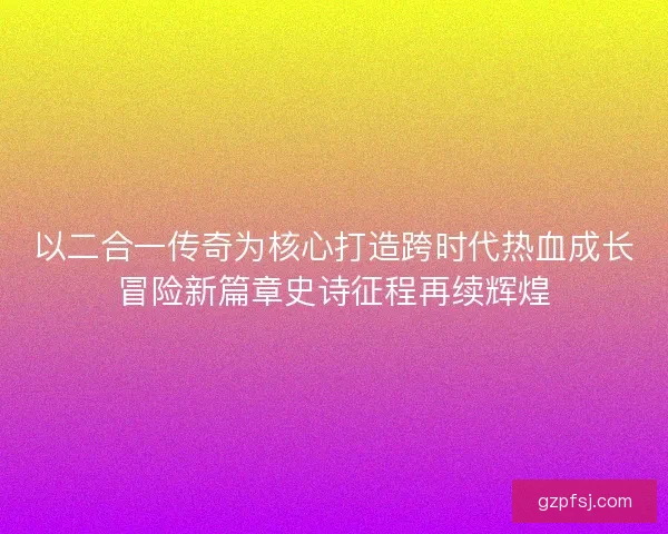 以二合一传奇为核心打造跨时代热血成长冒险新篇章史诗征程再续辉煌