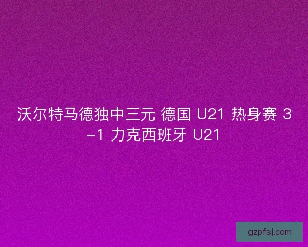 沃尔特马德独中三元 德国 U21 热身赛 3-1 力克西班牙 U21