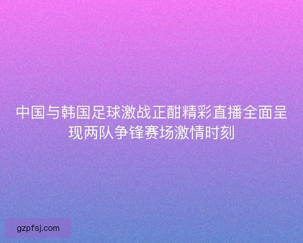 中国与韩国足球激战正酣精彩直播全面呈现两队争锋赛场激情时刻