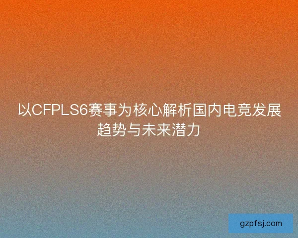 以CFPLS6赛事为核心解析国内电竞发展趋势与未来潜力 以CFPLS6赛事为核心解析国内电竞发展趋势与未来潜力