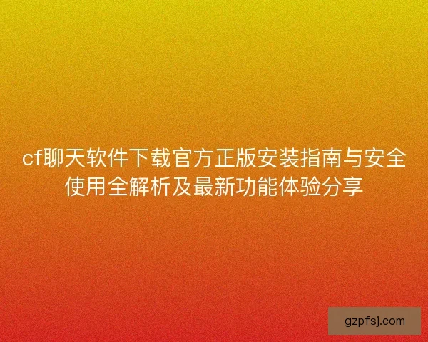 cf聊天软件下载官方正版安装指南与安全使用全解析及最新功能体验分享