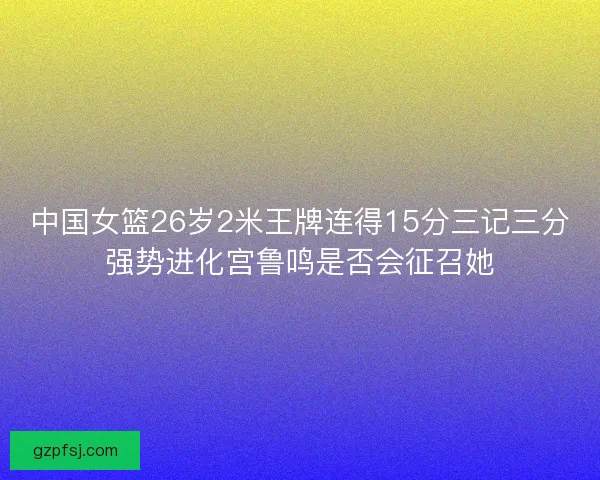中国女篮26岁2米王牌连得15分三记三分强势进化宫鲁鸣是否会征召她 中国女篮26岁2米王牌连得15分三记三分强势进化宫鲁鸣是否会征召她