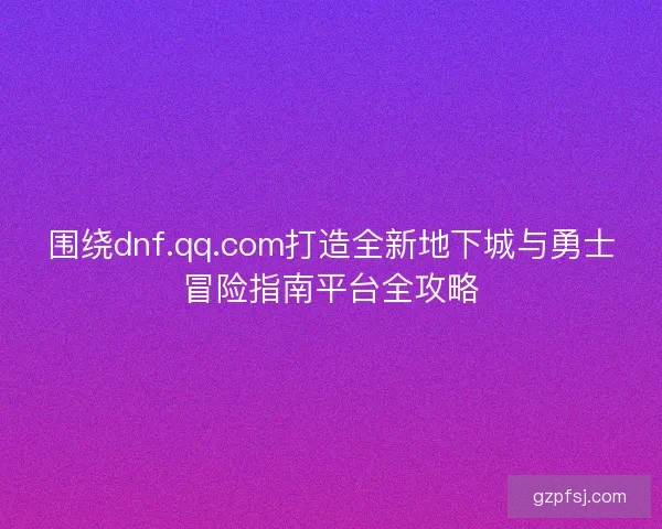 围绕dnf.qq.com打造全新地下城与勇士冒险指南平台全攻略 围绕dnf.qq.com打造全新地下城与勇士冒险指南平台全攻略
