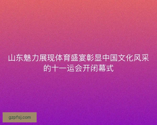 山东魅力展现体育盛宴彰显中国文化风采的十一运会开闭幕式